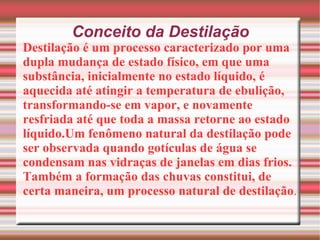 Conceito da Destilação Destilação é um processo caracterizado por uma dupla mudança de estado físico, em que uma substância, inicialmente no estado líquido, é aquecida até atingir a temperatura de ebulição, transformando-se em vapor, e novamente resfriada até que toda a massa retorne ao estado líquido.Um fenômeno natural da destilação pode ser observada quando gotículas de água se condensam nas vidraças de janelas em dias frios. Também a formação das chuvas constitui, de certa maneira, um processo natural de destilação . 