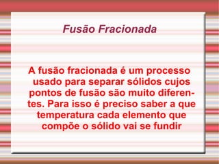 Fusão Fracionada A fusão fracionada é um processo usado para separar sólidos cujos pontos de fusão são muito diferentes. Para isso é preciso saber a que temperatura cada elemento que compõe o sólido vai se fundir 