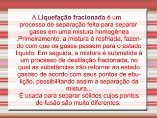 A   Liquefação fracionada   é um  processo de separação  feita para separar  gases  em uma  mistura homogênea .Primeiramente, a mistura é resfriada, fazendo com que os gases passem para o estado liquido. Em seguida, a mistura é submetida à um processo de destilação fracionada, no qual as substâncias irão retornar ao estado gasoso de acordo com seus pontos de ebulição, possibilitando assim a separação da mistura... É usada para separar sólidos cujos pontos de fusão são muito diferentes.  