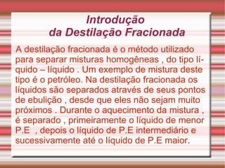 Introdução  da Destilação Fracionada A destilação fracionada é o método utilizado para separar misturas homogêneas , do tipo líquido – líquido . Um exemplo de mistura deste tipo é o petróleo. Na destilação fracionada os líquidos são separados através de seus pontos de ebulição , desde que eles não sejam muito próximos . Durante o aquecimento da mistura , é separado , primeiramente o líquido de menor P.E  , depois o líquido de P.E intermediário e sucessivamente até o líquido de P.E maior .  