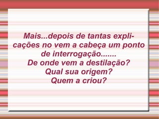 Mais...depois de tantas explicações no vem a cabeça um ponto de interrogação....... De onde vem a destilação? Qual sua origem? Quem a criou? 