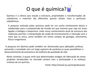 O que é química? Neste contexto, é quase certo que determinados estágios de fabricação de novos produtos introduzidos no mercado contem com a participação e os esforços criativos de um químico. Fonte :http://www2.iq.usp.br/graduacao/  Química é a ciência que estuda a estrutura, propriedades e transformações de substâncias e materiais tão diferentes quanto células vivas e partículas subatômicas.  A pesquisa realizada pelos químicos pode ter um cunho estritamente básico e colaborador para a compreensão do mundo em que vivemos quer seja em áreas ligadas à biologia e bioquímica, onde nosso conhecimento atual da estrutura das moléculas permite a interpretação do modo de funcionamento e interação com o meio que as cerca, como também em certos campos da geologia, astronomia, física e engenharia. A pesquisa em Química pode também ser direcionada para aplicações práticas, provendo a sociedade com um largo espectro de produtos os quais possibilitam o desenvolvimento da economia e da melhoria da qualidade de vida. 