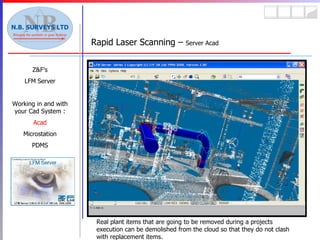 Rapid Laser Scanning –  Server Acad Z&F’s LFM Server Working in and with your Cad System : Acad Microstation PDMS Real plant items that are going to be removed during a projects execution can be demolished from the cloud so that they do not clash with replacement items. 