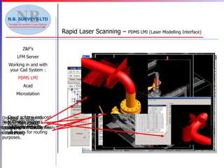 Z&F’s LFM Server Working in and with your Cad System : PDMS LMI Acad Microstation Rapid Laser Scanning –  PDMS LMI (Laser Modelling Interface) Distance & 3D points directly from cloud using LMI New Design graphics being displayed with cloud points for routing purposes. Rotated view showing newly routed Pipe Cloud volume reduced to limited routed volume for clash checking Results from Clasher  Close up view showing clashes 