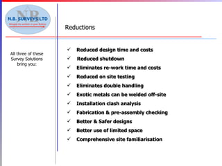 All three of these Survey Solutions bring you: Reduced design time and costs Reduced shutdown  Eliminates re-work time and costs Reduced on site testing Eliminates double handling Exotic metals can be welded off-site Installation clash analysis Fabrication & pre-assembly checking Better & Safer designs Better use of limited space Comprehensive site familiarisation  Reductions 