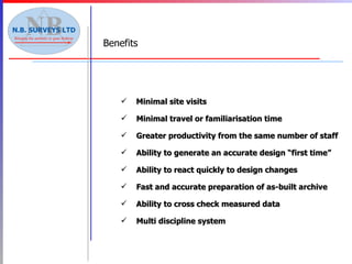 Benefits Minimal site visits Minimal travel or familiarisation time Greater productivity from the same number of staff Ability to generate an accurate design “first time” Ability to react quickly to design changes Fast and accurate preparation of as-built archive Ability to cross check measured data Multi discipline system 
