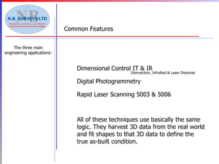 All of these techniques use basically the same logic. They harvest 3D data from the real world and fit shapes to that 3D data to define the true as-built condition.   Digital Photogrammetry Rapid Laser Scanning 5003 & 5006 Common Features The three main engineering applications: Dimensional   Control IT & IR Intersection, InfraRed & Laser Distomat 