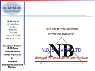 Thank you for your attention. Any further questions? NB Surveys Ltd 182 Market Street Aberdeen SCOTLAND AB11 5PQ Tel: 01224 212324 Fax: 01224 212306 Tuesday 1 st  October 13:00 Hours Presentation for Ramon kirpalaney by Ged Hind Business Development Manager NB N.B. SURVEYS LTD Bringing the worksite to your desktop 