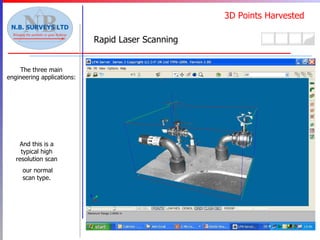 3D Points Harvested Rapid Laser Scanning The three main engineering applications: Scanned Cloud point pitch Ultrahigh  Superhigh   High  Middle  Preview 10m  1.6mm  3.1mm   6.3mm  12.6mm  50.3mm 25m  3.9mm  7.9mm   15.7mm  31.4mm  125.7mm 50m  7.9mm  15.7mm   31.4mm  62.8mm  251.3mm 80m  12.6mm  25.1mm   50.3mm  100.5mm  402.1mm Scantime  26.5 min  6.6 min   3.3 min  1.6 min  24 sec Filesize  2.7 GB  694 MB   173 MB  43 MB  2 MB This system measures and stores points as a “cloud” each point having a xyz location and an intensity value. This is a typical low resolution cloud. Shown in Aveva’s LMI module. Each Laser Scan resolution is varied to suit the plant conditions and accuracy required.  And this is a typical high resolution scan our normal scan type. 