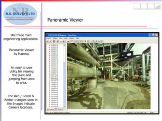 Panoramic Viewer The three main engineering applications: The Red / Green & Amber triangles seen in the Images indicate Camera locations. Panoramic Viewer by Hazmap An easy to user utility for viewing the plant and jumping from area to area. 