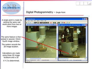 Digital Photogrammetry –  Single Point A single point is made by picking the same real world point from two or more images The same feature is then picked in second / third / fourth image window. The system records the 2D image location. Calculations are made using these 2D image locations and a 3D X Y Z is determined. 