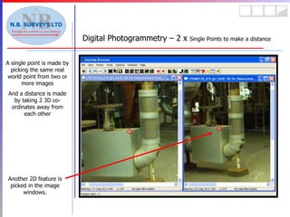 Digital Photogrammetry – 2 x  Single Points to make a distance A single point is made by picking the same real world point from two or more images And a distance is made by taking 2 3D co-ordinates away from each other Another 2D feature is picked in the image windows. 