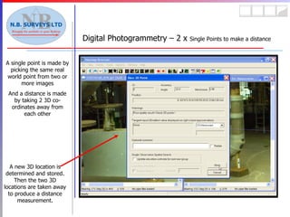 Digital Photogrammetry – 2 x  Single Points to make a distance A single point is made by picking the same real world point from two or more images And a distance is made by taking 2 3D co-ordinates away from each other A new 3D location is determined and stored. Then the two 3D locations are taken away to produce a distance measurement. 