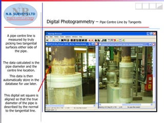 Digital Photogrammetry –  Pipe Centre Line by Tangents A pipe centre line is measured by truly picking two tangential surfaces either side of the pipe. The data calculated is the pipe diameter and the centre line location. This data is then automatically store in the database for use later. This digital set square is aligned so that the true diameter of the pipe is described by the normal to the tangential line.  