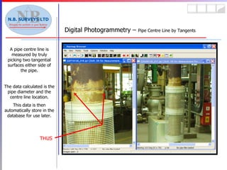 Digital Photogrammetry –  Pipe Centre Line by Tangents A pipe centre line is measured by truly picking two tangential surfaces either side of the pipe. The data calculated is the pipe diameter and the centre line location. This data is then automatically store in the database for use later. THUS 