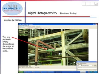 Viewpipe by Hazmap Digital Photogrammetry –  Pipe Rapid Routing This new portion is simply dragged over the image to describe the route. 