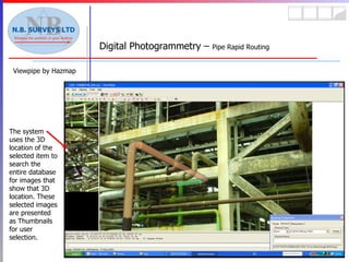Viewpipe by Hazmap Digital Photogrammetry –  Pipe Rapid Routing The system uses the 3D location of the selected item to search the entire database for images that show that 3D location. These selected images are presented as Thumbnails for user selection. 