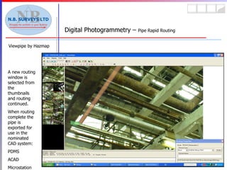 Viewpipe by Hazmap Digital Photogrammetry –  Pipe Rapid Routing A new routing window is selected from the thumbnails and routing continued. When routing complete the pipe is exported for use in the nominated CAD system: PDMS ACAD Microstation 
