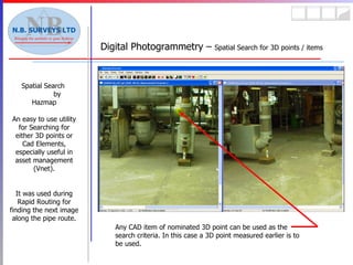 Spatial Search  by Hazmap An easy to use utility for Searching for either 3D points or Cad Elements, especially useful in asset management (Vnet). It was used during Rapid Routing for finding the next image along the pipe route. Digital Photogrammetry –  Spatial Search for 3D points / items Any CAD item of nominated 3D point can be used as the search criteria. In this case a 3D point measured earlier is to be used. 