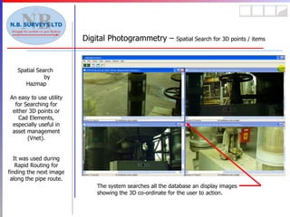 Spatial Search  by Hazmap An easy to use utility for Searching for either 3D points or Cad Elements, especially useful in asset management (Vnet). It was used during Rapid Routing for finding the next image along the pipe route. Digital Photogrammetry –  Spatial Search for 3D points / items The system searches all the database an display images showing the 3D co-ordinate for the user to action. 