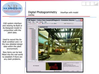 Digital Photogrammetry  ViewPipe with model overlay CAD system interface and viewing As-Built or As-Designed model in-conjunction with the plant data. Used to record the As-Built condition and / or the new detailed design data within the plant environment. New items can be test fitted into the real world to establish if there are any clash problems. 