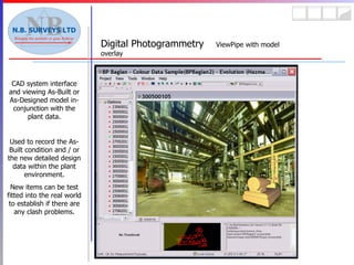Digital Photogrammetry  ViewPipe with model overlay CAD system interface and viewing As-Built or As-Designed model in-conjunction with the plant data. Used to record the As-Built condition and / or the new detailed design data within the plant environment. New items can be test fitted into the real world to establish if there are any clash problems. 