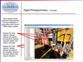 Digital Photogrammetry -  Examples Some typical results produced using Hazmap for clash detection in conjunction with Aveva’s PDMS design module New Items Existing fire hose cabinet / deluge cabinet will need to be relocated. Existing eyewash station may require relocation Existing fire hose cabinet / deluge cabinet will need to be relocated. Existing eyewash station may require relocation 