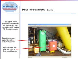 Some typical results produced using Hazmap for clash detection in conjunction with Aveva’s PDMS design module. Digital Photogrammetry -  Examples New items Clash between new pipe and existing Instrument Cabinet. Clash between new pipe and existing Instrument Cabinet. 