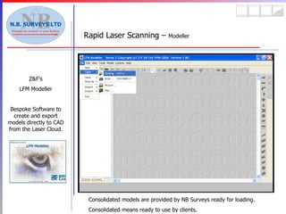 Rapid Laser Scanning –  Modeller Z&F’s LFM Modeller Bespoke Software to create and export models directly to CAD from the Laser Cloud. Consolidated models are provided by NB Surveys ready for loading. Consolidated means ready to use by clients. 