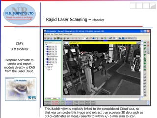 Rapid Laser Scanning –  Modeller Z&F’s LFM Modeller Bespoke Software to create and export models directly to CAD from the Laser Cloud. This Bubble view is explicitly linked to the consolidated Cloud data, so that you can probe this image and extract true accurate 3D data such as 3D co-ordinates or measurements to within +/- 6 mm scan to scan. 