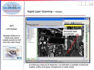 Rapid Laser Scanning –  Modeller Z&F’s LFM Modeller Bespoke Software to create and export models directly to CAD from the Laser Cloud. A continuous read out of distances / co-ordinates is available so that test heights, widths and space management is made simple. Anchored start co-ordinate 