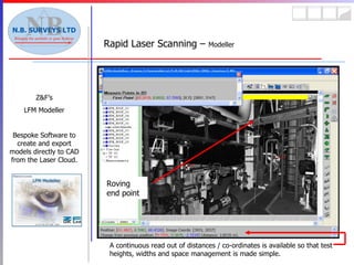 Rapid Laser Scanning –  Modeller Z&F’s LFM Modeller Bespoke Software to create and export models directly to CAD from the Laser Cloud. A continuous read out of distances / co-ordinates is available so that test heights, widths and space management is made simple. Roving end point 