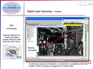 Rapid Laser Scanning –  Modeller Z&F’s LFM Modeller Bespoke Software to create and export models directly to CAD from the Laser Cloud. A continuous read out of distances / co-ordinates is available so that test heights, widths and space management is made simple. Roving end point 