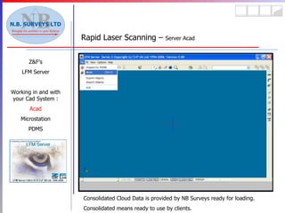 Rapid Laser Scanning –  Server Acad Z&F’s LFM Server Working in and with your Cad System : Acad Microstation PDMS Consolidated Cloud Data is provided by NB Surveys ready for loading. Consolidated means ready to use by clients. 