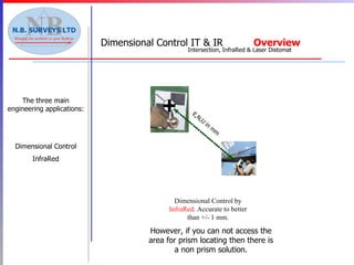 The three main engineering applications: Dimensional Control InfraRed Dimensional Control by  InfraRed . Accurate to better than +/- 1 mm. E,N,U in mm However, if you can not access the area for prism locating then there is a non prism solution. Dimensional   Control IT & IR  Overview Intersection, InfraRed & Laser Distomat 