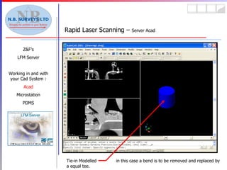 Rapid Laser Scanning –  Server Acad Z&F’s LFM Server Working in and with your Cad System : Acad Microstation PDMS Tie-in Modelled  in this case a bend is to be removed and replaced by a equal tee. 