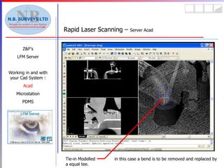 Rapid Laser Scanning –  Server Acad Z&F’s LFM Server Working in and with your Cad System : Acad Microstation PDMS Tie-in Modelled  in this case a bend is to be removed and replaced by a equal tee. 