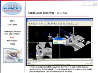 Rapid Laser Scanning –  Server Acad Z&F’s LFM Server Working in and with your Cad System : Acad Microstation PDMS The new design is routed away from the Tie-in to suit project design requirements. A clash check of these new design items against real world plant configuration can be undertaken at any time. 