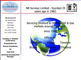 NB Surveys Ltd 182 Market Street Aberdeen SCOTLAND AB11 5PQ Tel: 01224 212324 Fax: 01224 212306 NB Surveys Limited - founded 25 years ago in 1982. Servicing Onshore & Offshore Oil & Gas markets around the world.  since 1988 Offices in: Aberdeen  Stirling  Teesside Brunei  Malaysia  Thailand Tuesday 1 st  October 13:00 Hours Presentation for Ramon Kirpalaney by Ged Hind Business Development Manager 