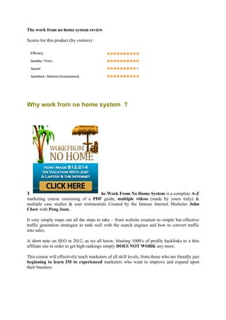 The work from no home system review

Scores for this product (by visitors) :




Why work from no home system ?




T                                     he Work From No Home System is a complete A-Z
marketing course consisting of a PDF guide, multiple videos (made by yours truly) &
multiple case studies & user testimonials Created by the famous Internet Marketer John
Chow with Peng Joon .

It very simply maps out all the steps to take – from website creation to simple but effective
traffic generation strategies to rank well with the search engines and how to convert traffic
into sales.

A short note on SEO in 2012, as we all know, blasting 1000′s of profile backlinks to a thin
affiliate site in order to get high rankings simply DOES NOT WORK any more.

This course will effectively teach marketers of all skill levels, from those who are literally just
beginning to learn IM to experienced marketers who want to improve and expand upon
their business
 