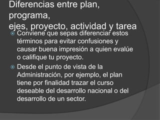 Diferencias entre plan,
programa,
ejes, proyecto, actividad y tarea
 Conviene que sepas diferenciar estos
  términos para evitar confusiones y
  causar buena impresión a quien evalúe
  o califique tu proyecto.
 Desde el punto de vista de la
  Administración, por ejemplo, el plan
  tiene por finalidad trazar el curso
  deseable del desarrollo nacional o del
  desarrollo de un sector.
 
