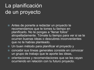 La planificación
de un proyecto

    Antes de ponerte a redactar un proyecto te
     recomendamos que te tomes tu tiempo en
     planificarlo. No te pongas a “llenar folios”
     atropelladamente. Tómate tu tiempo para ver si se te
     ocurren buenas ideas o descubres inconvenientes
     que no te habías planteado.
    Un buen método para planificar el proyecto y
    concebir sus líneas generales consiste en convocar
     un grupo de trabajo que te aporte las ideas,
    orientaciones y recomendaciones que se les vayan
     ocurriendo en relación con tu futuro proyecto.
 