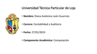 Universidad Técnica Particular de Loja
• Nombre: Diana Andreina León Guarnizo
• Carrera: Contabilidad y Auditoria
• Fecha: 27/01/2015
• Componente Académico: Computación
 