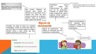Dos puntos: Detienen el
discurso para centrar la
atención en lo que sigue. Si se
redacta una carta, los dos
puntos se ponen en el saludo;
también antes de enumerar
algo o alguna cita textual.
Signos de interrogación:
Son utilizados para
preguntas y deben ir al
principio y al final de la
interrogativa.
Paréntesis: sirve
para saber las
intervenciones de cada
uno de los personajes.
También se utilizan para
aislar aclaraciones; datos,
páginas, fechas, países o
añadir alguna cantidad.
Comillas: Se utiliza en texto con cualidad
investigada, cuando se quiere citar algo al
pie de la letra o se quiere resaltar con algún
sentido irónico y para indicar que otra
palabra pertenece a otro idioma
Signos de exclamación: Se
utilizan en oraciones que son
imperativas o exclamativas
 