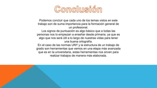 Podemos concluir que cada uno de los temas vistos en este
trabajo son de suma importancia para la formación general de
un profesional.
Los signos de puntuación es algo básico que a todas las
personas nos lo empiezan a enseñar desde primaria; ya que es
algo que nos será útil a lo largo de nuestras vidas para tener
una buena ortografía.
En el caso de las normas UNY y la estructura de un trabajo de
grado son herramientas que vemos en una etapa más avanzada
que es en la universitaria, estas herramientas nos sirven para
realizar trabajos de manera más elaborada.
 