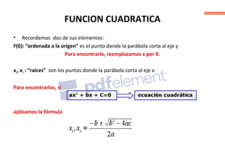 FUNCION CUADRATICA
• Recordemos dos de sus elementos:
F(0): “ordenada a la origen” es el punto donde la parábola corta al eje y
Para encontrarlo, reemplazamos x por 0.
x1, x2 : “raíces” son los puntos donde la parábola corta al eje x.
Para encontrarlos, si
aplicamos la fórmula
 