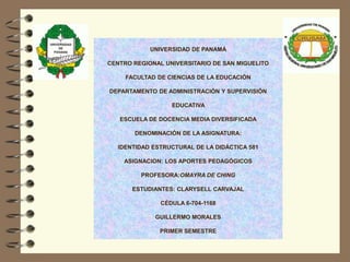 UNIVERSIDAD DE PANAMÁ
CENTRO REGIONAL UNIVERSITARIO DE SAN MIGUELITO
FACULTAD DE CIENCIAS DE LA EDUCACIÓN
DEPARTAMENTO DE ADMINISTRACIÓN Y SUPERVISIÓN
EDUCATIVA
ESCUELA DE DOCENCIA MEDIA DIVERSIFICADA
DENOMINACIÓN DE LA ASIGNATURA:
IDENTIDAD ESTRUCTURAL DE LA DIDÁCTICA 581
ASIGNACION: LOS APORTES PEDAGÓGICOS
PROFESORA:OMAYRA DE CHING
ESTUDIANTES: CLARYSELL CARVAJAL
CÉDULA 6-704-1168
GUILLERMO MORALES
PRIMER SEMESTRE
 