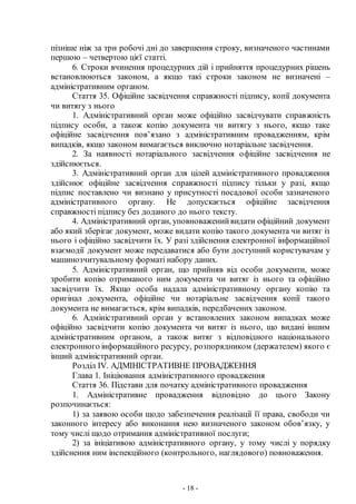 - 18 -
пізніше ніж за три робочі дні до завершення строку, визначеного частинами
першою – четвертою цієї статті.
6. Строки вчинення процедурних дій і прийняття процедурних рішень
встановлюються законом, а якщо такі строки законом не визначені –
адміністративним органом.
Стаття 35. Офіційне засвідчення справжності підпису, копії документа
чи витягу з нього
1. Адміністративний орган може офіційно засвідчувати справжність
підпису особи, а також копію документа чи витягу з нього, якщо таке
офіційне засвідчення пов’язано з адміністративним провадженням, крім
випадків, якщо законом вимагається виключно нотаріальне засвідчення.
2. За наявності нотаріального засвідчення офіційне засвідчення не
здійснюється.
3. Адміністративний орган для цілей адміністративного провадження
здійснює офіційне засвідчення справжності підпису тільки у разі, якщо
підпис поставлено чи визнано у присутності посадової особи зазначеного
адміністративного органу. Не допускається офіційне засвідчення
справжності підпису без доданого до нього тексту.
4. Адміністративний орган, уповноваженийвидати офіційний документ
або який зберігає документ, може видати копію такого документа чи витяг із
нього і офіційно засвідчити їх. У разі здійснення електронної інформаційної
взаємодії документ може передаватися або бути доступний користувачам у
машинозчитувальному форматі набору даних.
5. Адміністративний орган, що прийняв від особи документи, може
зробити копію отриманого ним документа чи витяг із нього та офіційно
засвідчити їх. Якщо особа надала адміністративному органу копію та
оригінал документа, офіційне чи нотаріальне засвідчення копії такого
документа не вимагається, крім випадків, передбачених законом.
6. Адміністративний орган у встановлених законом випадках може
офіційно засвідчити копію документа чи витяг із нього, що видані іншим
адміністративним органом, а також витяг з відповідного національного
електронного інформаційного ресурсу, розпорядником (держателем) якого є
інший адміністративний орган.
Розділ ІV. АДМІНІСТРАТИВНЕ ПРОВАДЖЕННЯ
Глава 1. Ініціювання адміністративного провадження
Стаття 36. Підстави для початку адміністративного провадження
1. Адміністративне провадження відповідно до цього Закону
розпочинається:
1) за заявою особи щодо забезпечення реалізації її права, свободи чи
законного інтересу або виконання нею визначеного законом обов’язку, у
тому числі щодо отримання адміністративної послуги;
2) за ініціативою адміністративного органу, у тому числі у порядку
здійснення ним інспекційного (контрольного, наглядового) повноваження.
 