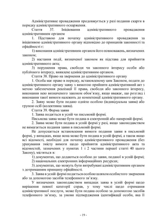 - 19 -
Адміністративне провадження продовжується у разі подання скарги в
порядку адміністративного оскарження.
Стаття 37. Ініціювання адміністративного провадження
адміністративним органом
1. Підставою для початку адміністративного провадження за
ініціативою адміністративного органу відповідно до принципів законності та
офіційності є:
1) виконання адміністративним органом його повноважень, визначених
законом;
2) настання події, визначеної законом як підстава для прийняття
адміністративного акта;
3) порушення права, свободи чи законного інтересу особи або
публічного інтересу, виявлене адміністративним органом.
Стаття 38. Право на звернення до адміністративного органу
1. Особа має право в порядку, встановленому цим Законом, подати до
адміністративного органу заяву з вимогою прийняти адміністративний акт з
метою забезпечення реалізації її права, свободи або законного інтересу,
виконання нею визначеного законом обов’язку, якщо вважає, що розгляд і
виконання такої вимоги належить до компетенції адміністративного органу.
2. Заяву може бути подано однією особою (індивідуальна заява) або
групою осіб (колективна заява).
Стаття 39. Форма заяви
1. Заява подається в усній чи письмовій формі.
Письмова заява може бути подана в електронній або паперовій формі.
2. Заява може бути подана в усній формі у разі, якщо законодавством
не вимагається подання заяви в письмовій формі.
Не допускається встановлення вимоги подання заяви в письмовій
формі, у випадках, якщо вона може бути подана в усній формі, а також якщо
всі відомості, необхідні для початку адміністративного провадження (без
урахування змісту вимоги щодо прийняття адміністративного акта та
відомостей, зазначених у пунктах 1 і 2 частини першої статті 40 цього
Закону), містяться в:
1) документах, що додаються особою до заяви, поданої в усній формі;
2) національних електронних інформаційних ресурсах;
3) документах, що можуть бути витребувані адміністративним органом
з дотриманням принципу офіційності.
3. Заява в усній форміподається особою шляхом особистого звернення
або за допомогою засобів телефонного зв’язку.
У визначених законодавством випадках заява в усній формі щодо
вирішення певної категорії справ, у тому числі щодо отримання
адміністративної послуги, може бути подана особою за допомогою засобів
телефонного зв’язку, за умови підтвердження ідентифікації особи, яка її
 