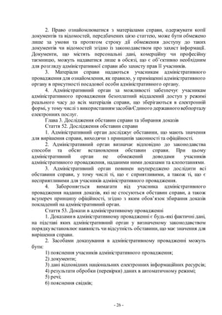 - 26 -
2. Право ознайомлюватися з матеріалами справи, одержувати копії
документів та відомостей, передбачених цією статтею, може бути обмежено
лише за умови та протягом строку дії обмеження доступу до таких
документів чи відомостей згідно із законодавством про захист інформації.
Документи, що містять персональні дані, комерційну чи професійну
таємницю, можуть надаватися лише в обсязі, що є об’єктивно необхідним
для розгляду адміністративної справи або захисту прав її учасників.
3. Матеріали справи надаються учасникам адміністративного
провадження для ознайомлення, як правило, у приміщенні адміністративного
органу в присутності посадової особи адміністративного органу.
4. Адміністративний орган за можливості забезпечує учасникам
адміністративного провадження безоплатний віддалений доступ у режимі
реального часу до всіх матеріалів справи, що зберігаються в електронній
формі, у тому числі з використанням засобів Єдиного державноговебпорталу
електронних послуг.
Глава 3. Дослідження обставин справи та збирання доказів
Стаття 52. Дослідження обставин справи
1. Адміністративний орган досліджує обставини, що мають значення
для вирішення справи, виходячи з принципів законності та офіційності.
2. Адміністративний орган визначає відповідно до законодавства
способи та обсяг встановлення обставин справи. При цьому
адміністративний орган не обмежений доводами учасників
адміністративного провадження, наданими ними доказами та клопотаннями.
3. Адміністративний орган повинен неупереджено дослідити всі
обставини справи, у тому числі ті, що є сприятливими, а також ті, що є
несприятливими для учасників адміністративного провадження.
4. Забороняється вимагати від учасника адміністративного
провадження надання доказів, які не стосуються обставин справи, а також
всупереч принципу офіційності, згідно з яким обов’язок збирання доказів
покладений на адміністративний орган.
Стаття 53. Докази в адміністративному провадженні
1. Доказамив адміністративному провадженні є будь-які фактичні дані,
на підставі яких адміністративний орган у визначеному законодавством
порядкувстановлює наявність чи відсутність обставини, що має значення для
вирішення справи.
2. Засобами доказування в адміністративному провадженні можуть
бути:
1) пояснення учасників адміністративного провадження;
2) документи;
3) дані відповідних національних електронних інформаційних ресурсів;
4) результати обробки (перевірки) даних в автоматичному режимі;
5) речі;
6) пояснення свідків;
 